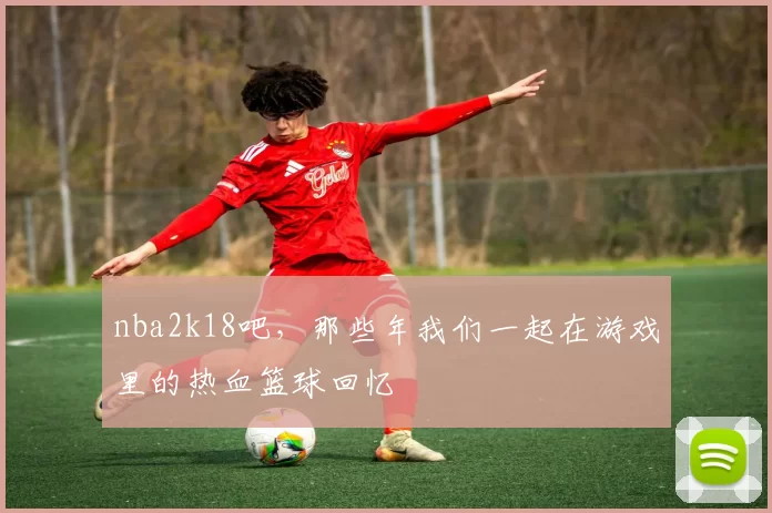nba2k18吧，那些年我们一起在游戏里的热血篮球回忆