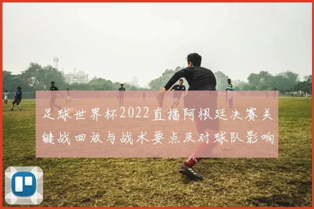 足球世界杯2022直播阿根廷决赛关键战回放与战术要点及对球队影响