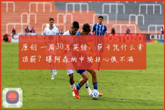 原创 一周30万英镑，萨卡凭什么拿顶薪？曝阿森纳中场核心很不满