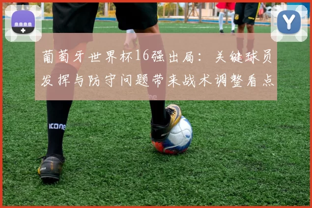 葡萄牙世界杯16强出局:关键球员发挥与防守问题带来战术调整看点