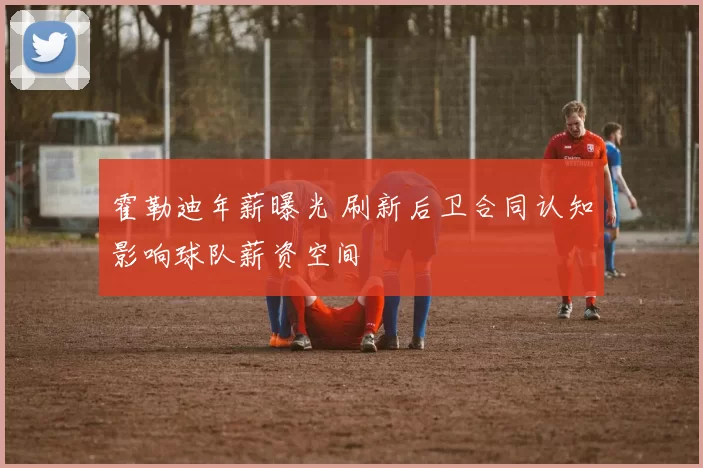 霍勒迪年薪曝光 刷新后卫合同认知影响球队薪资空间