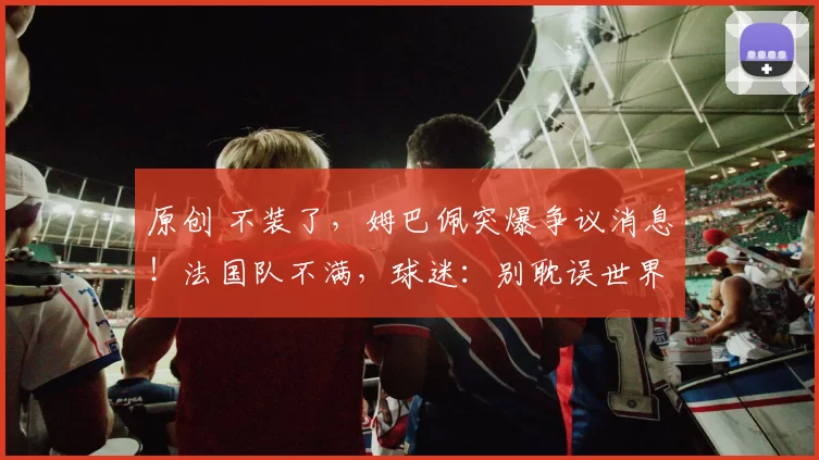 原创 不装了，姆巴佩突爆争议消息！法国队不满，球迷：别耽误世界杯了