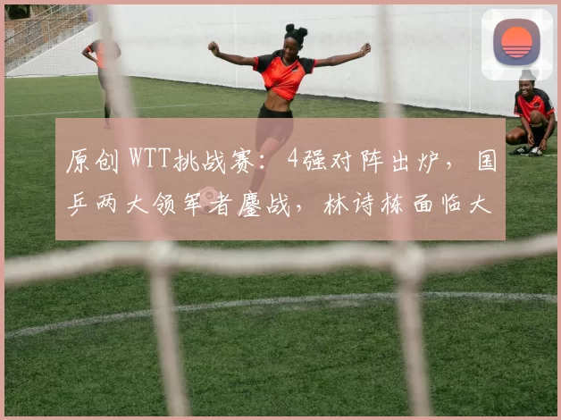 原创 WTT挑战赛：4强对阵出炉，国乒两大领军者鏖战，林诗栋面临大挑战